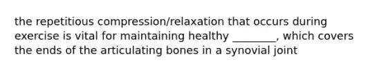 the repetitious compression/relaxation that occurs during exercise is vital for maintaining healthy ________, which covers the ends of the articulating bones in a synovial joint