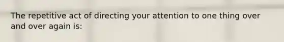 The repetitive act of directing your attention to one thing over and over again is: