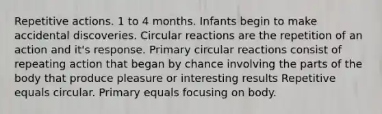 Repetitive actions. 1 to 4 months. Infants begin to make accidental discoveries. Circular reactions are the repetition of an action and it's response. Primary circular reactions consist of repeating action that began by chance involving the parts of the body that produce pleasure or interesting results Repetitive equals circular. Primary equals focusing on body.