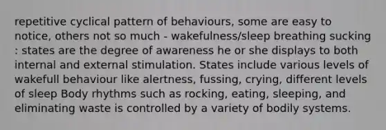 repetitive cyclical pattern of behaviours, some are easy to notice, others not so much - wakefulness/sleep breathing sucking : states are the degree of awareness he or she displays to both internal and external stimulation. States include various levels of wakefull behaviour like alertness, fussing, crying, different levels of sleep Body rhythms such as rocking, eating, sleeping, and eliminating waste is controlled by a variety of bodily systems.