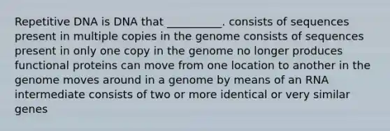 Repetitive DNA is DNA that __________. consists of sequences present in multiple copies in the genome consists of sequences present in only one copy in the genome no longer produces functional proteins can move from one location to another in the genome moves around in a genome by means of an RNA intermediate consists of two or more identical or very similar genes