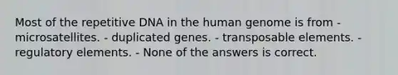 Most of the repetitive DNA in the human genome is from - microsatellites. - duplicated genes. - transposable elements. - regulatory elements. - None of the answers is correct.