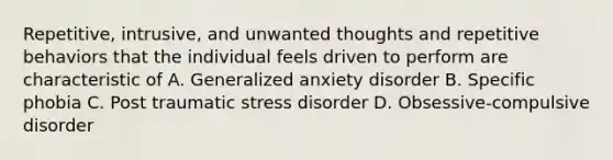 Repetitive, intrusive, and unwanted thoughts and repetitive behaviors that the individual feels driven to perform are characteristic of A. Generalized anxiety disorder B. Specific phobia C. Post traumatic stress disorder D. Obsessive-compulsive disorder