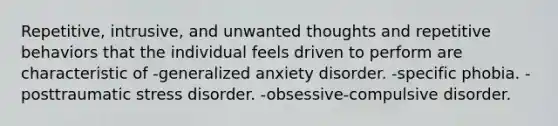 Repetitive, intrusive, and unwanted thoughts and repetitive behaviors that the individual feels driven to perform are characteristic of -generalized anxiety disorder. -specific phobia. -posttraumatic stress disorder. -obsessive-compulsive disorder.