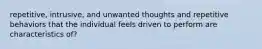 repetitive, intrusive, and unwanted thoughts and repetitive behaviors that the individual feels driven to perform are characteristics of?