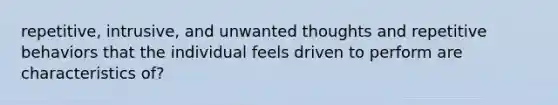 repetitive, intrusive, and unwanted thoughts and repetitive behaviors that the individual feels driven to perform are characteristics of?