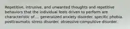 Repetitive, intrusive, and unwanted thoughts and repetitive behaviors that the individual feels driven to perform are characteristic of ... generalized anxiety disorder. specific phobia. posttraumatic stress disorder. obsessive-compulsive disorder.