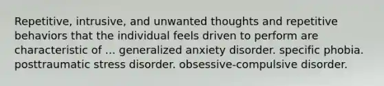 Repetitive, intrusive, and unwanted thoughts and repetitive behaviors that the individual feels driven to perform are characteristic of ... generalized anxiety disorder. specific phobia. posttraumatic stress disorder. obsessive-compulsive disorder.