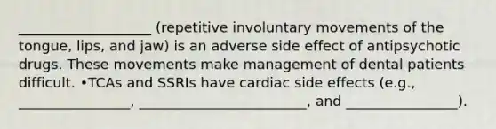 ___________________ (repetitive involuntary movements of the tongue, lips, and jaw) is an adverse side effect of antipsychotic drugs. These movements make management of dental patients difficult. •TCAs and SSRIs have cardiac side effects (e.g., ________________, ________________________, and ________________).