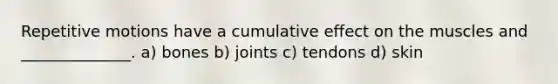 Repetitive motions have a cumulative effect on the muscles and ______________. a) bones b) joints c) tendons d) skin