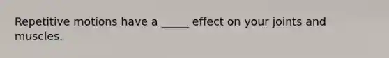 Repetitive motions have a _____ effect on your joints and muscles.