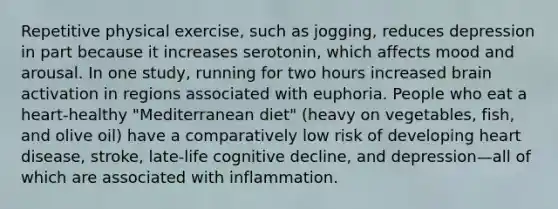 Repetitive physical exercise, such as jogging, reduces depression in part because it increases serotonin, which affects mood and arousal. In one study, running for two hours increased brain activation in regions associated with euphoria. People who eat a heart-healthy "Mediterranean diet" (heavy on vegetables, fish, and olive oil) have a comparatively low risk of developing heart disease, stroke, late-life cognitive decline, and depression—all of which are associated with inflammation.