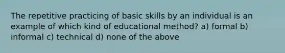 The repetitive practicing of basic skills by an individual is an example of which kind of educational method? a) formal b) informal c) technical d) none of the above