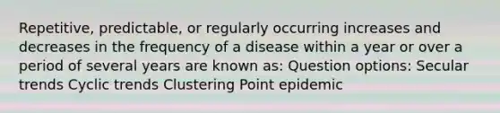 Repetitive, predictable, or regularly occurring increases and decreases in the frequency of a disease within a year or over a period of several years are known as: Question options: Secular trends Cyclic trends Clustering Point epidemic