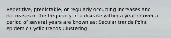 Repetitive, predictable, or regularly occurring increases and decreases in the frequency of a disease within a year or over a period of several years are known as: Secular trends Point epidemic Cyclic trends Clustering