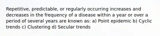 Repetitive, predictable, or regularly occurring increases and decreases in the frequency of a disease within a year or over a period of several years are known as: a) Point epidemic b) Cyclic trends c) Clustering d) Secular trends