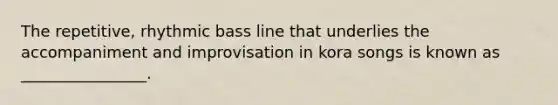 The repetitive, rhythmic bass line that underlies the accompaniment and improvisation in kora songs is known as ________________.