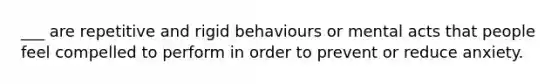 ___ are repetitive and rigid behaviours or mental acts that people feel compelled to perform in order to prevent or reduce anxiety.