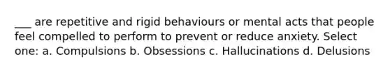 ___ are repetitive and rigid behaviours or mental acts that people feel compelled to perform to prevent or reduce anxiety. Select one: a. Compulsions b. Obsessions c. Hallucinations d. Delusions