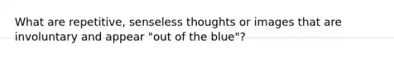 What are repetitive, senseless thoughts or images that are involuntary and appear "out of the blue"?