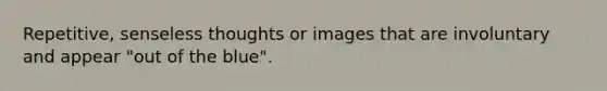 Repetitive, senseless thoughts or images that are involuntary and appear "out of the blue".