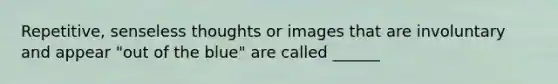 Repetitive, senseless thoughts or images that are involuntary and appear "out of the blue" are called ______