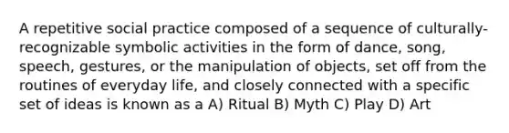 A repetitive social practice composed of a sequence of culturally-recognizable symbolic activities in the form of dance, song, speech, gestures, or the manipulation of objects, set off from the routines of everyday life, and closely connected with a specific set of ideas is known as a A) Ritual B) Myth C) Play D) Art