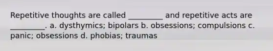 Repetitive thoughts are called _________ and repetitive acts are _________. a. dysthymics; bipolars b. obsessions; compulsions c. panic; obsessions d. phobias; traumas