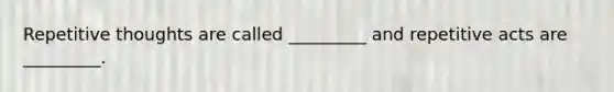 Repetitive thoughts are called _________ and repetitive acts are _________.
