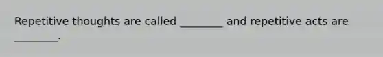 Repetitive thoughts are called ________ and repetitive acts are ________.
