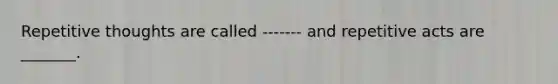 Repetitive thoughts are called ------- and repetitive acts are _______.