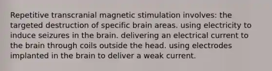 Repetitive transcranial magnetic stimulation involves: the targeted destruction of specific brain areas. using electricity to induce seizures in the brain. delivering an electrical current to the brain through coils outside the head. using electrodes implanted in the brain to deliver a weak current.