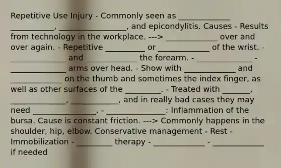 Repetitive Use Injury - Commonly seen as _____________ ___________, _________________, and epicondylitis. Causes - Results from technology in the workplace. ---> _____________ over and over again. - Repetitive __________ or _____________ of the wrist. - ______________ and _____________ the forearm. - ______________ - ______________ arms over head. - Show with _____________ and _____________ on the thumb and sometimes the index finger, as well as other surfaces of the _________. - Treated with _______, ______________, ____________, and in really bad cases they may need ________________. - _______________: Inflammation of the bursa. Cause is constant friction. ---> Commonly happens in the shoulder, hip, elbow. Conservative management - Rest - Immobilization - _________ therapy - _____________ - _____________ if needed