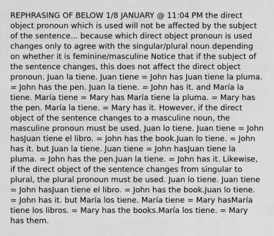 REPHRASING OF BELOW 1/8 JANUARY @ 11:04 PM the direct object pronoun which is used will not be affected by the subject of the sentence... because which direct object pronoun is used changes only to agree with the singular/plural noun depending on whether it is feminine/masculine Notice that if the subject of the sentence changes, this does not affect the direct object pronoun. Juan la tiene. Juan tiene = John has Juan tiene la pluma. = John has the pen. Juan la tiene. = John has it. and María la tiene. María tiene = Mary has María tiene la pluma. = Mary has the pen. María la tiene. = Mary has it. However, if the direct object of the sentence changes to a masculine noun, the masculine pronoun must be used. Juan lo tiene. Juan tiene = John hasJuan tiene el libro. = John has the book.Juan lo tiene. = John has it. but Juan la tiene. Juan tiene = John hasJuan tiene la pluma. = John has the pen.Juan la tiene. = John has it. Likewise, if the direct object of the sentence changes from singular to plural, the plural pronoun must be used. Juan lo tiene. Juan tiene = John hasJuan tiene el libro. = John has the book.Juan lo tiene. = John has it. but María los tiene. María tiene = Mary hasMaría tiene los libros. = Mary has the books.María los tiene. = Mary has them.