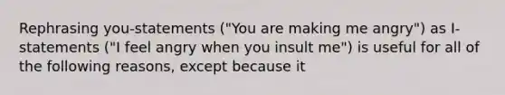 Rephrasing you-statements ("You are making me angry") as I-statements ("I feel angry when you insult me") is useful for all of the following reasons, except because it