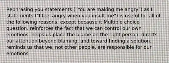 Rephrasing you-statements ("You are making me angry") as I-statements ("I feel angry when you insult me") is useful for all of the following reasons, except because it Multiple choice question. reinforces the fact that we can control our own emotions. helps us place the blame on the right person. directs our attention beyond blaming, and toward finding a solution. reminds us that we, not other people, are responsible for our emotions.