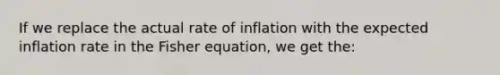 If we replace the actual rate of inflation with the expected inflation rate in the Fisher equation, we get the: