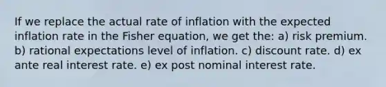 If we replace the actual rate of inflation with the expected inflation rate in the Fisher equation, we get the: a) risk premium. b) rational expectations level of inflation. c) discount rate. d) ex ante real interest rate. e) ex post nominal interest rate.