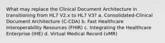 What may replace the Clinical Document Architecture in transitioning from HL7 V2.x to HL7 V3? a. Consolidated-Clinical Document Architecture (C-CDA) b. Fast Healthcare Interoperability Resources (FHIR) c. Integrating the Healthcare Enterprise (IHE) d. Virtual Medical Record (vMR)