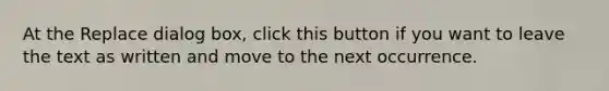 At the Replace dialog box, click this button if you want to leave the text as written and move to the next occurrence.