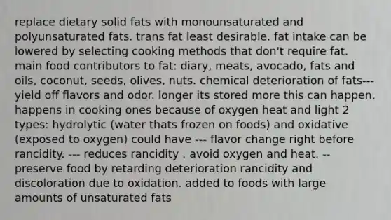 replace dietary solid fats with monounsaturated and polyunsaturated fats. trans fat least desirable. fat intake can be lowered by selecting cooking methods that don't require fat. main food contributors to fat: diary, meats, avocado, fats and oils, coconut, seeds, olives, nuts. chemical deterioration of fats--- yield off flavors and odor. longer its stored more this can happen. happens in cooking ones because of oxygen heat and light 2 types: hydrolytic (water thats frozen on foods) and oxidative (exposed to oxygen) could have --- flavor change right before rancidity. --- reduces rancidity . avoid oxygen and heat. -- preserve food by retarding deterioration rancidity and discoloration due to oxidation. added to foods with large amounts of unsaturated fats