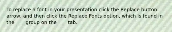 To replace a font in your presentation click the Replace button arrow, and then click the Replace Fonts option, which is found in the ____group on the ____tab.