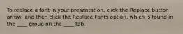 To replace a font in your presentation, click the Replace button arrow, and then click the Replace Fonts option, which is found in the ____ group on the ____ tab.