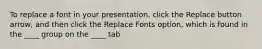 To replace a font in your presentation, click the Replace button arrow, and then click the Replace Fonts option, which is found in the ____ group on the ____ tab