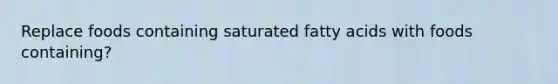 Replace foods containing saturated fatty acids with foods containing?