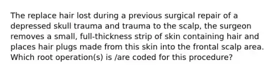 The replace hair lost during a previous surgical repair of a depressed skull trauma and trauma to the scalp, the surgeon removes a small, full-thickness strip of skin containing hair and places hair plugs made from this skin into the frontal scalp area. Which root operation(s) is /are coded for this procedure?