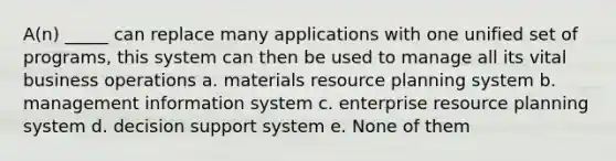 A(n) _____ can replace many applications with one unified set of programs, this system can then be used to manage all its vital business operations a. materials resource planning system b. management information system c. enterprise resource planning system d. decision support system e. None of them