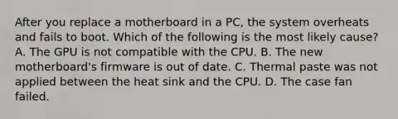 After you replace a motherboard in a PC, the system overheats and fails to boot. Which of the following is the most likely cause? A. The GPU is not compatible with the CPU. B. The new motherboard's firmware is out of date. C. Thermal paste was not applied between the heat sink and the CPU. D. The case fan failed.