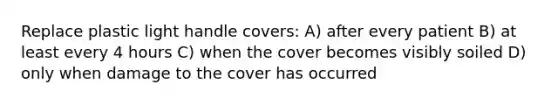 Replace plastic light handle covers: A) after every patient B) at least every 4 hours C) when the cover becomes visibly soiled D) only when damage to the cover has occurred