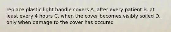 replace plastic light handle covers A. after every patient B. at least every 4 hours C. when the cover becomes visibly soiled D. only when damage to the cover has occured